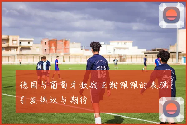 德国与葡萄牙激战正酣佩佩的表现引发热议与期待
