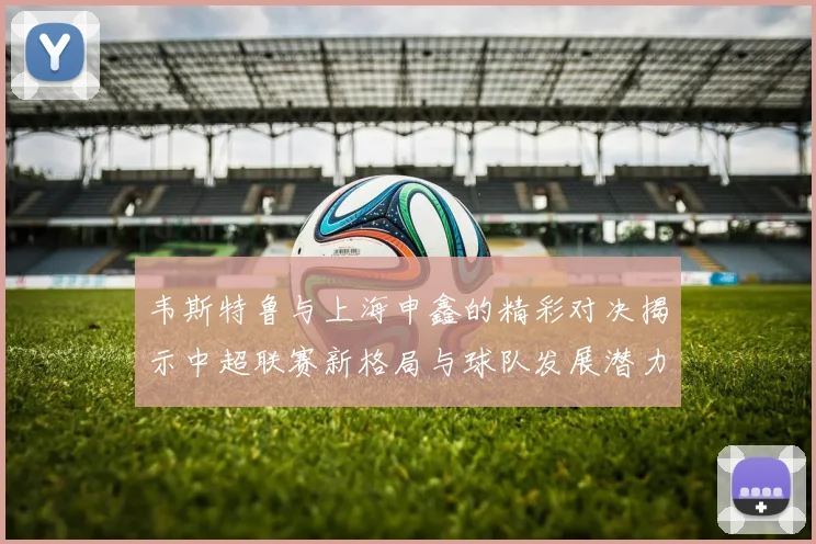 韦斯特鲁与上海申鑫的精彩对决揭示中超联赛新格局与球队发展潜力