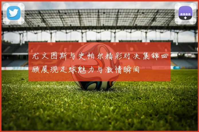 尤文图斯与史帕尔精彩对决集锦回顾展现足球魅力与激情瞬间