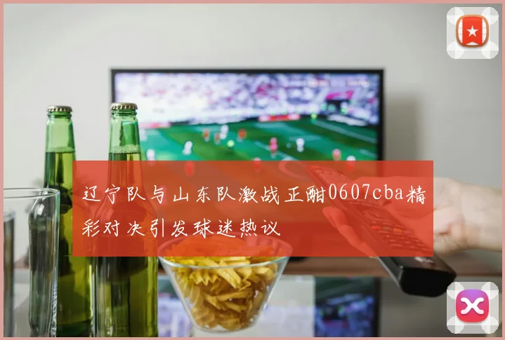 辽宁队与山东队激战正酣0607cba精彩对决引发球迷热议