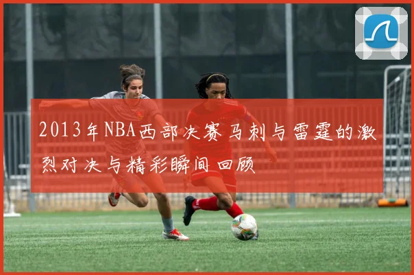 2013年NBA西部决赛马刺与雷霆的激烈对决与精彩瞬间回顾
