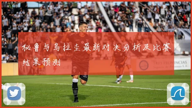 秘鲁与乌拉圭最新对决分析及比赛结果预测