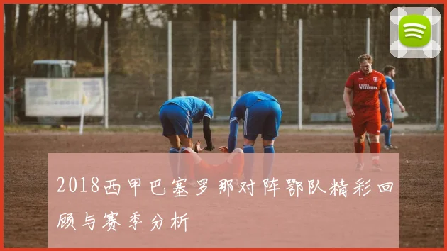 2018西甲巴塞罗那对阵鄂队精彩回顾与赛季分析