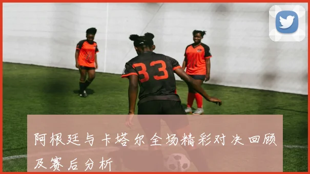阿根廷与卡塔尔全场精彩对决回顾及赛后分析