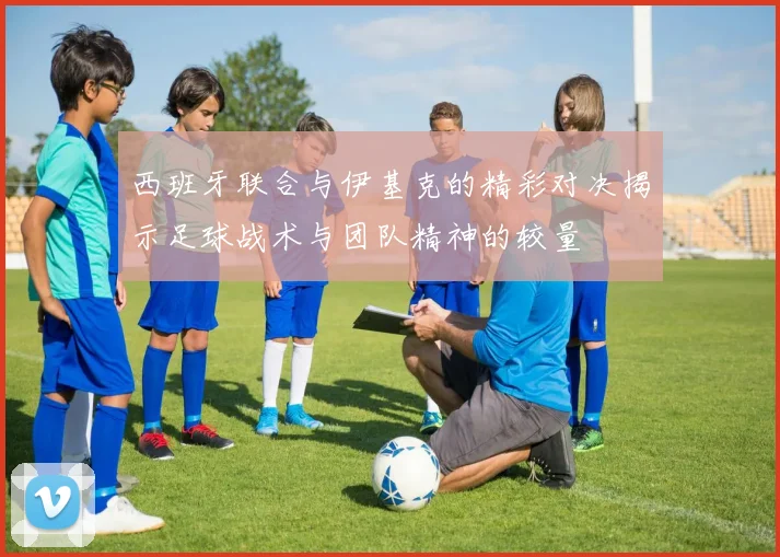 西班牙联合与伊基克的精彩对决揭示足球战术与团队精神的较量